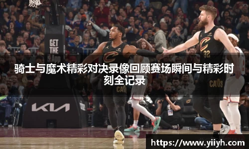 骑士与魔术精彩对决录像回顾赛场瞬间与精彩时刻全记录
